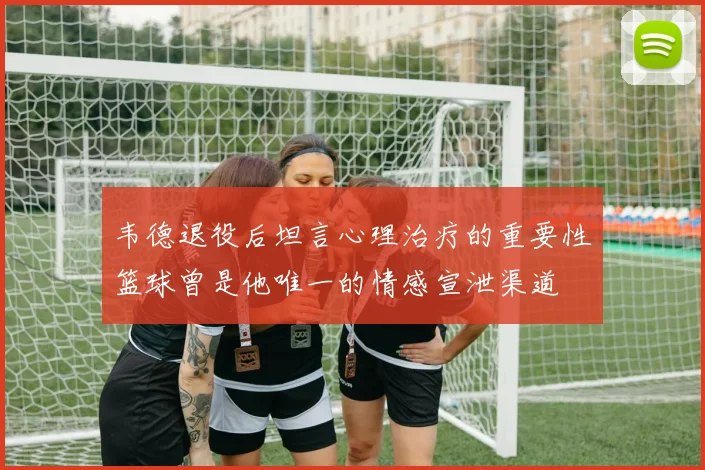 韦德退役后坦言心理治疗的重要性篮球曾是他唯一的情感宣泄渠道