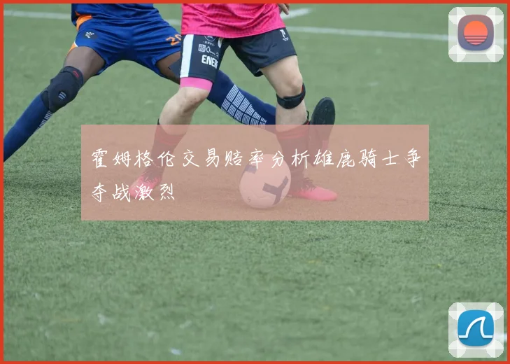 霍姆格伦交易赔率分析雄鹿骑士争夺战激烈