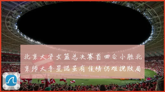 北京大学女篮总决赛首回合小胜北京师大李星诺虽有佳绩仍难挽败局