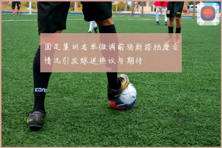 国足集训名单微调前场新搭档磨合情况引发球迷热议与期待