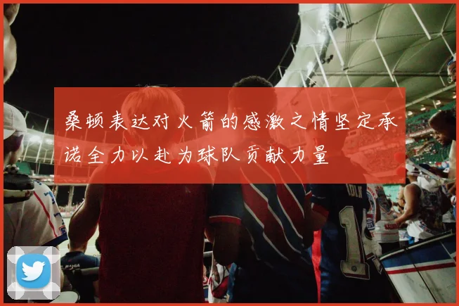 桑顿表达对火箭的感激之情坚定承诺全力以赴为球队贡献力量