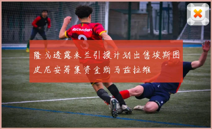 隆戈透露米兰引援计划出售埃斯图皮尼安筹集资金购马兹拉维