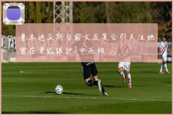 鲁本迪亚斯与前女友复合引关注她曾在漫威银护3中亮相