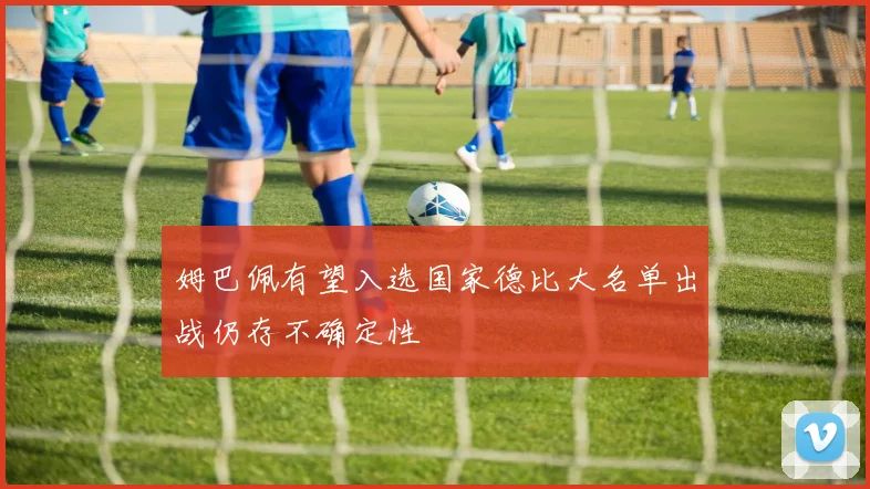 姆巴佩有望入选国家德比大名单出战仍存不确定性
