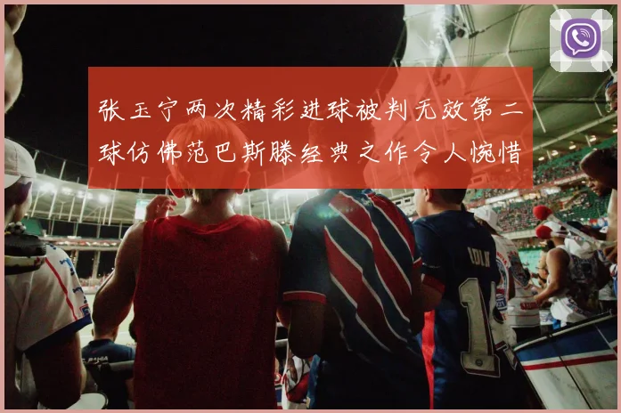 张玉宁两次精彩进球被判无效第二球仿佛范巴斯滕经典之作令人惋惜