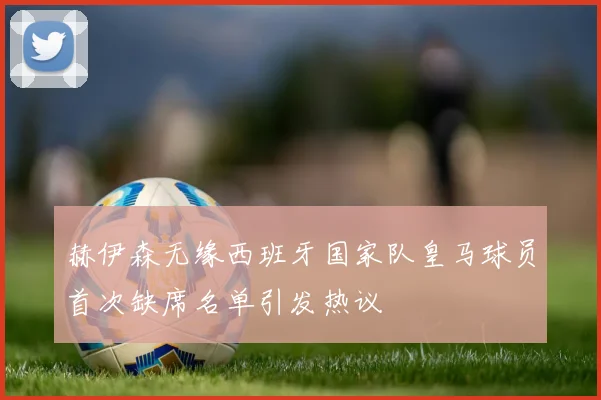 赫伊森无缘西班牙国家队皇马球员首次缺席名单引发热议