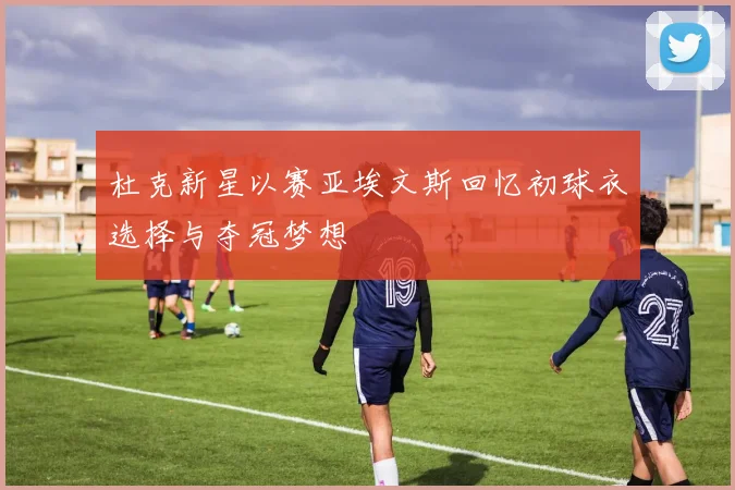 杜克新星以赛亚埃文斯回忆初球衣选择与夺冠梦想