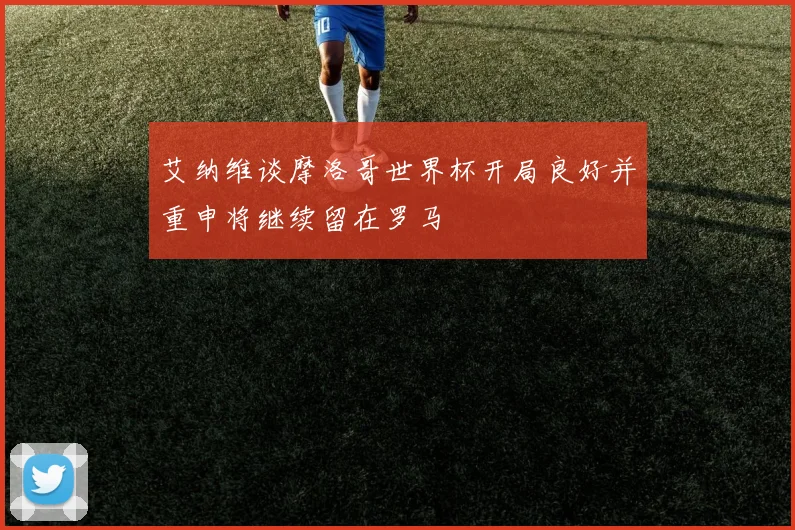 艾纳维谈摩洛哥世界杯开局良好并重申将继续留在罗马