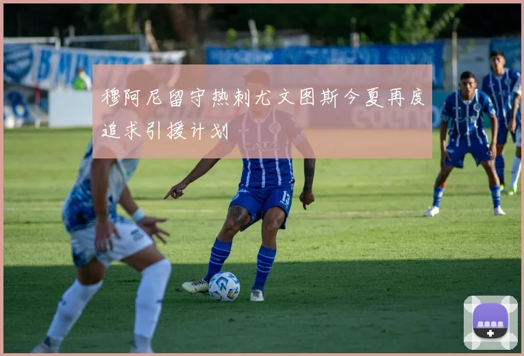 穆阿尼留守热刺尤文图斯今夏再度追求引援计划