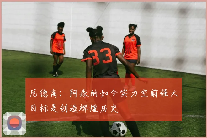 厄德高：阿森纳如今实力空前强大目标是创造辉煌历史