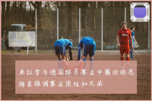 库拉索与德国球员赛后中圈祈祷恩梅查强调赛后团结如兄弟