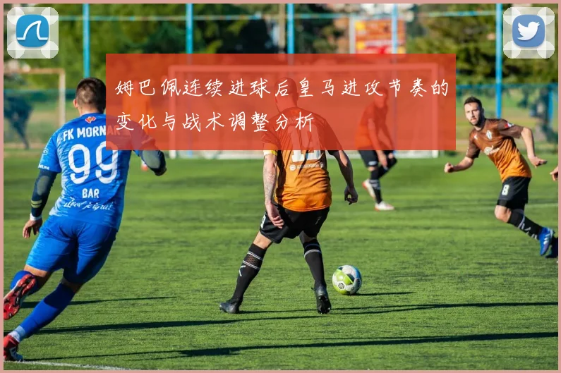 姆巴佩连续进球后皇马进攻节奏的变化与战术调整分析