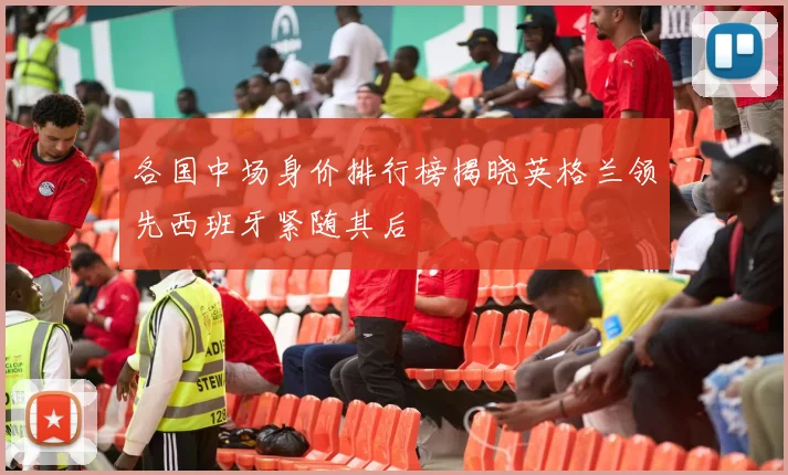 各国中场身价排行榜揭晓英格兰领先西班牙紧随其后
