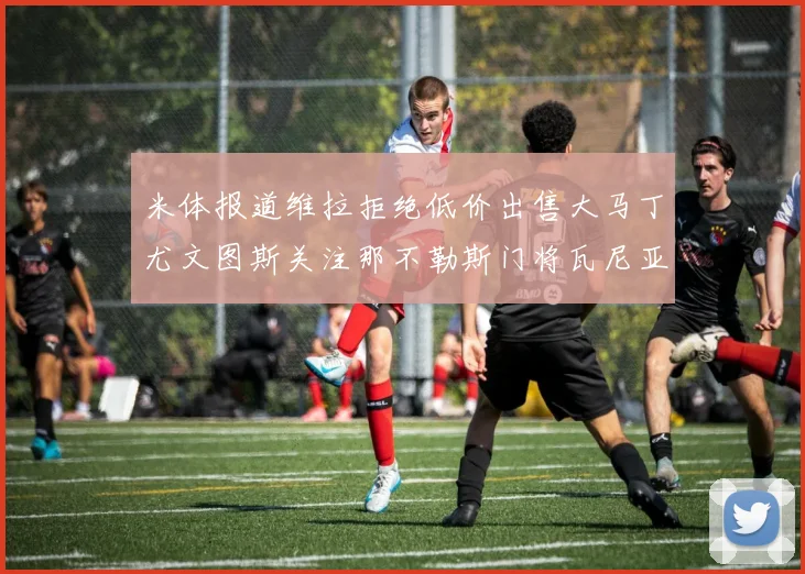 米体报道维拉拒绝低价出售大马丁尤文图斯关注那不勒斯门将瓦尼亚