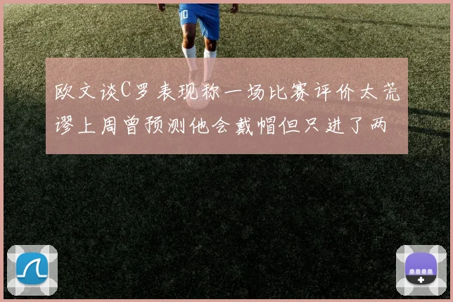 欧文谈C罗表现称一场比赛评价太荒谬上周曾预测他会戴帽但只进了两个球