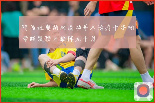 阿马杜奥纳纳成功手术治疗十字韧带断裂预计缺阵九个月