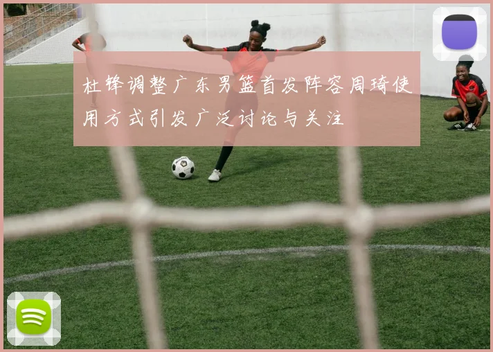 杜锋调整广东男篮首发阵容周琦使用方式引发广泛讨论与关注
