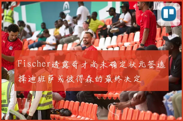 Fischer透露奇才尚未确定状元签选择迪班萨或彼得森的最终决定
