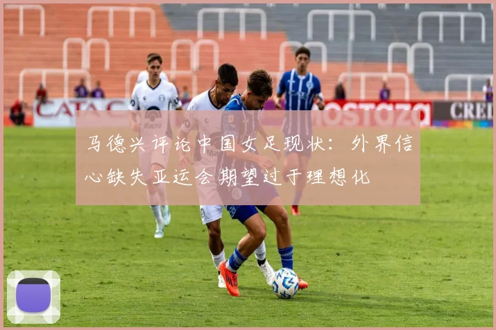 马德兴评论中国女足现状：外界信心缺失亚运会期望过于理想化