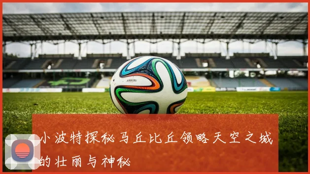 小波特探秘马丘比丘领略天空之城的壮丽与神秘