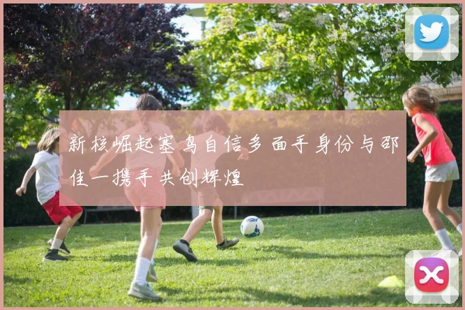 新核崛起塞鸟自信多面手身份与邵佳一携手共创辉煌
