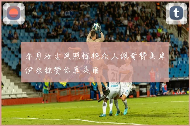 李月汝古风照惊艳众人佩奇赞美库伊尔称赞你真美丽