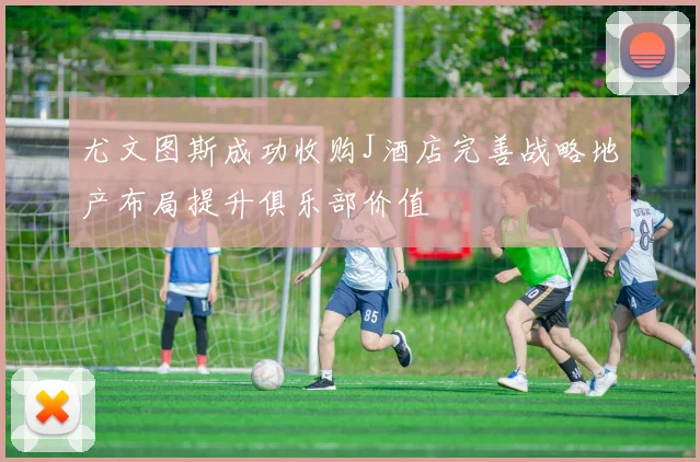尤文图斯成功收购J酒店完善战略地产布局提升俱乐部价值