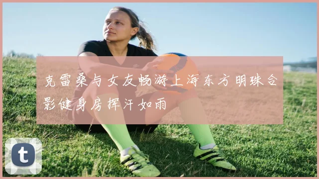 克雷桑与女友畅游上海东方明珠合影健身房挥汗如雨