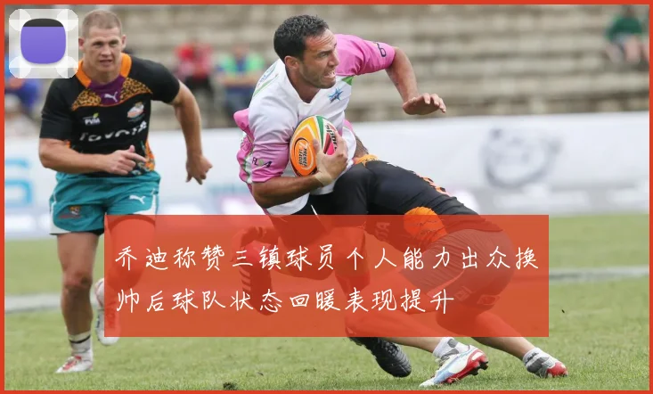 乔迪称赞三镇球员个人能力出众换帅后球队状态回暖表现提升