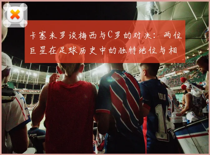 卡塞米罗谈梅西与C罗的对决：两位巨星在足球历史中的独特地位与相互激励