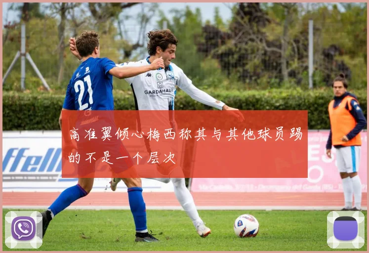 高准翼倾心梅西称其与其他球员踢的不是一个层次
