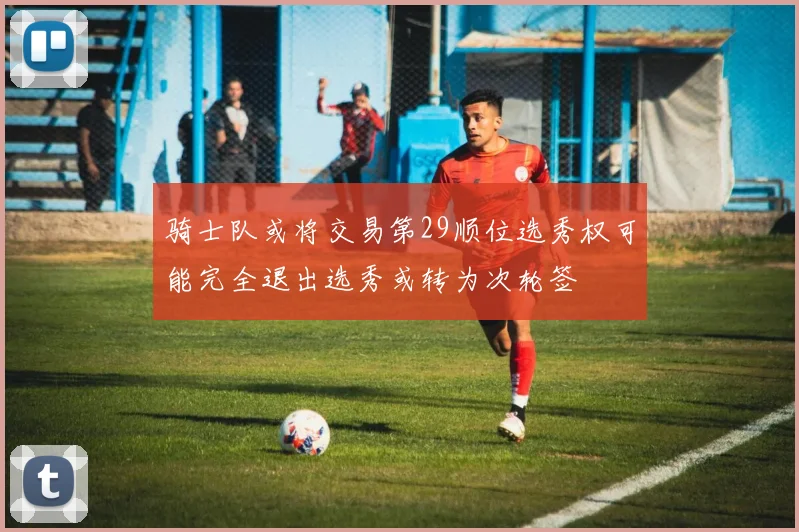 骑士队或将交易第29顺位选秀权可能完全退出选秀或转为次轮签